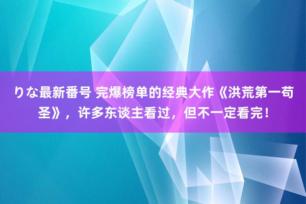 りな最新番号 完爆榜单的经典大作《洪荒第一苟圣》，许多东谈主看过，但不一定看完！