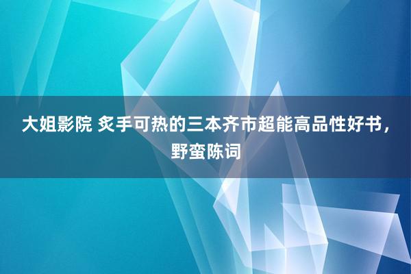 大姐影院 炙手可热的三本齐市超能高品性好书，野蛮陈词