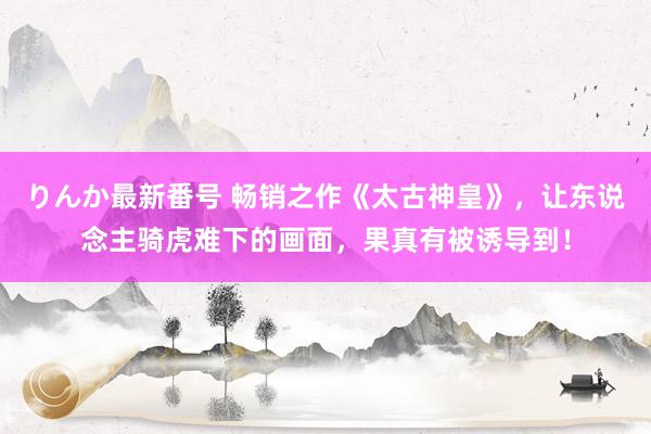 りんか最新番号 畅销之作《太古神皇》，让东说念主骑虎难下的画面，果真有被诱导到！