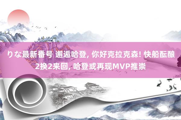 りな最新番号 邂逅哈登, 你好克拉克森! 快船酝酿2换2来回, 哈登或再现MVP推崇