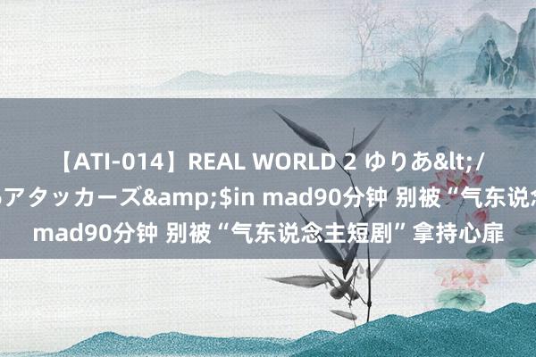 【ATI-014】REAL WORLD 2 ゆりあ</a>2004-08-26アタッカーズ&$in mad90分钟 别被“气东说念主短剧”拿持心扉