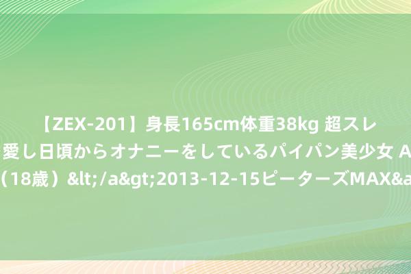 【ZEX-201】身長165cm体重38kg 超スレンダーボディでフェラ動画を愛し日頃からオナニーをしているパイパン美少女 AVデビュー りりか（18歳）</a>2013-12-15ピーターズMAX&$ピーターズMAX 116分钟 热心微信-猖狂红单昨掷中公推！热心最新决策