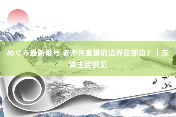 めぐみ最新番号 老师开直播的边界在那边？丨东谈主民锐见