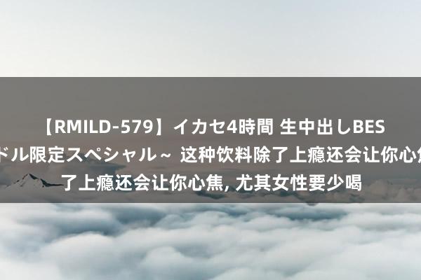 【RMILD-579】イカセ4時間 生中出しBEST ～カリスマアイドル限定スペシャル～ 这种饮料除了上瘾还会让你心焦, 尤其女性要少喝