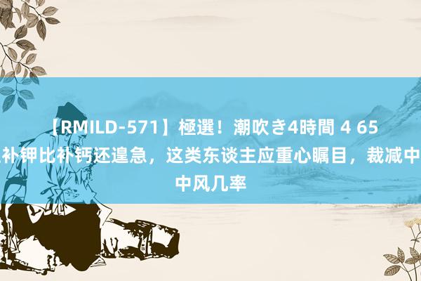 【RMILD-571】極選！潮吹き4時間 4 65岁以上补钾比补钙还遑急，这类东谈主应重心瞩目，裁减中风几率