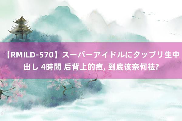 【RMILD-570】スーパーアイドルにタップリ生中出し 4時間 后背上的痘, 到底该奈何祛?