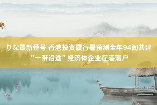 りな最新番号 香港投资履行署预测全年94间共建“一带沿途”经济体企业在港落户