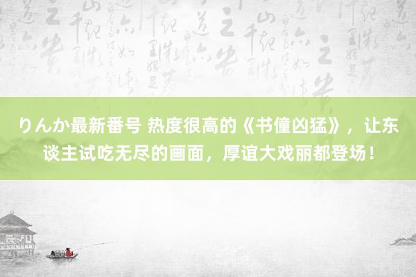 りんか最新番号 热度很高的《书僮凶猛》，让东谈主试吃无尽的画面，厚谊大戏丽都登场！