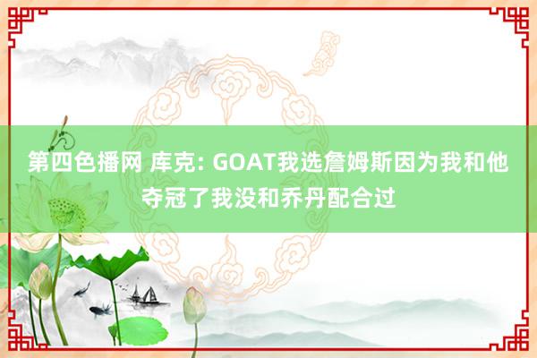 第四色播网 库克: GOAT我选詹姆斯因为我和他夺冠了我没和乔丹配合过