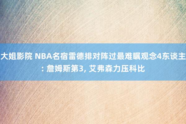 大姐影院 NBA名宿雷德排对阵过最难瞩观念4东谈主: 詹姆斯第3, 艾弗森力压科比