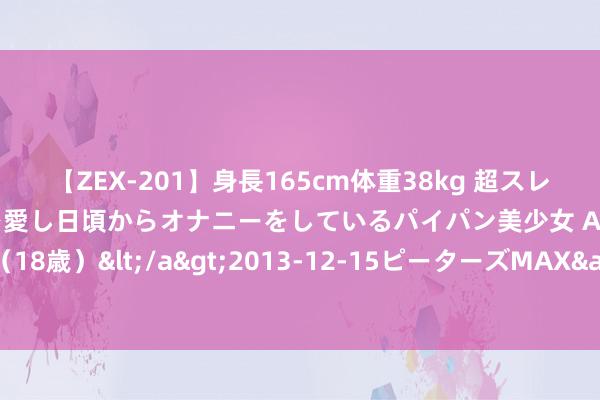 【ZEX-201】身長165cm体重38kg 超スレンダーボディでフェラ動画を愛し日頃からオナニーをしているパイパン美少女 AVデビュー りりか（18歳）</a>2013-12-15ピーターズMAX&$ピーターズMAX 116分钟 北交所债市再添新单