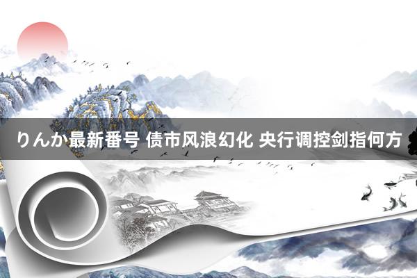 りんか最新番号 债市风浪幻化 央行调控剑指何方