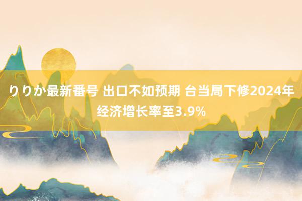 りりか最新番号 出口不如预期 台当局下修2024年经济增长率至3.9%