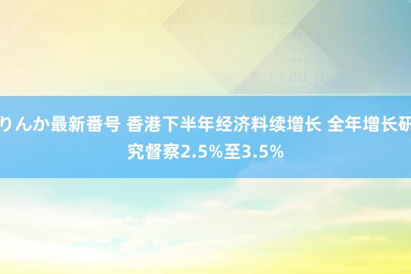 りんか最新番号 香港下半年经济料续增长 全年增长研究督察2.5%至3.5%