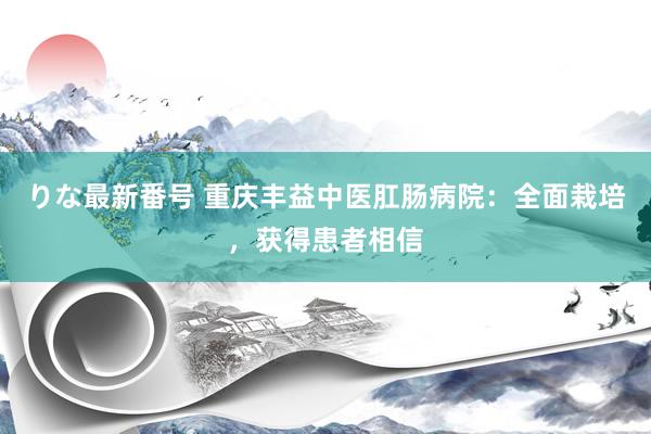 りな最新番号 重庆丰益中医肛肠病院：全面栽培，获得患者相信