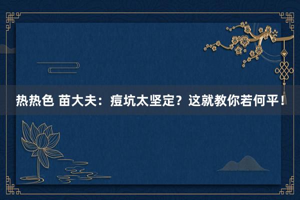 热热色 苗大夫：痘坑太坚定？这就教你若何平！