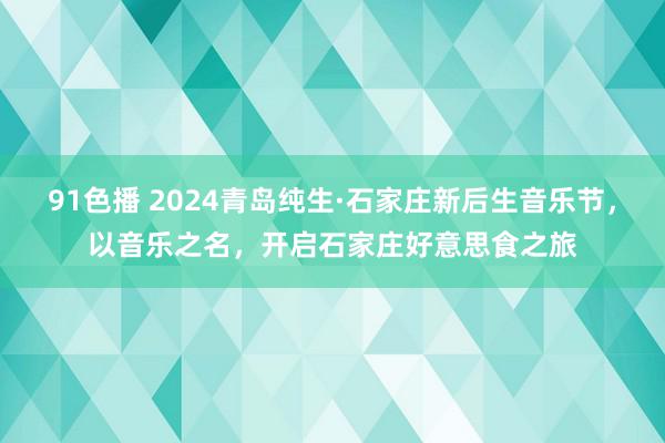 91色播 2024青岛纯生·石家庄新后生音乐节，以音乐之名，开启石家庄好意思食之旅