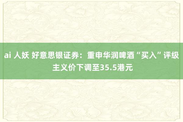 ai 人妖 好意思银证券：重申华润啤酒“买入”评级 主义价下调至35.5港元