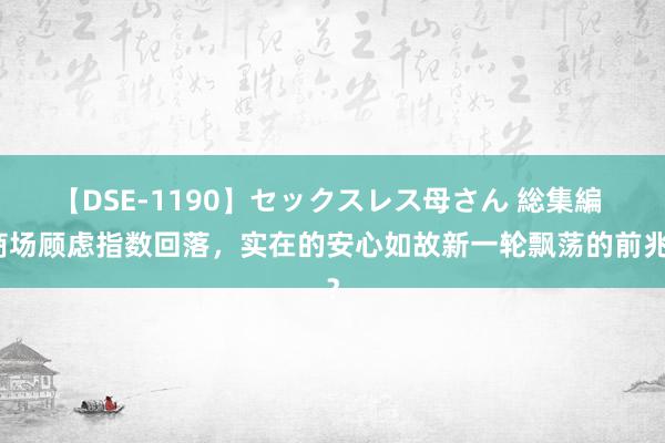 【DSE-1190】セックスレス母さん 総集編 商场顾虑指数回落，实在的安心如故新一轮飘荡的前兆？