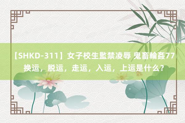 【SHKD-311】女子校生監禁凌辱 鬼畜輪姦77 换运，脱运，走运，入运，上运是什么？