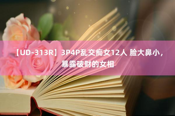 【UD-313R】3P4P乱交痴女12人 脸大鼻小，暴露破财的女相