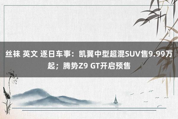 丝袜 英文 逐日车事：凯翼中型超混SUV售9.99万起；腾势Z9 GT开启预售