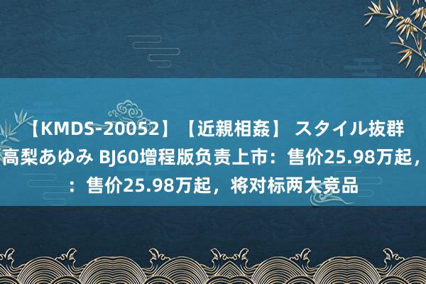 【KMDS-20052】【近親相姦】 スタイル抜群な僕の叔母さん 高梨あゆみ BJ60增程版负责上市：售价25.98万起，将对标两大竞品