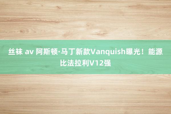 丝袜 av 阿斯顿·马丁新款Vanquish曝光！能源比法拉利V12强