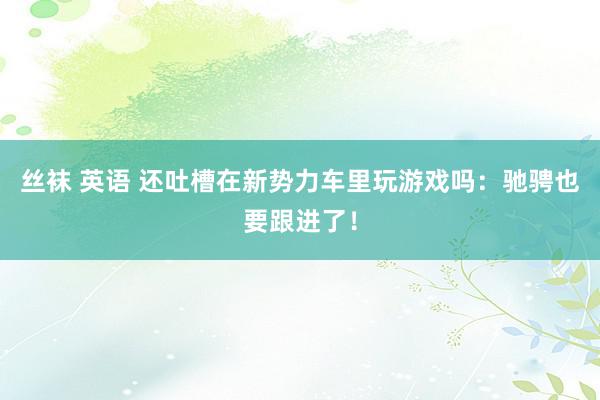 丝袜 英语 还吐槽在新势力车里玩游戏吗：驰骋也要跟进了！