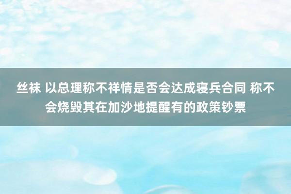 丝袜 以总理称不祥情是否会达成寝兵合同 称不会烧毁其在加沙地提醒有的政策钞票