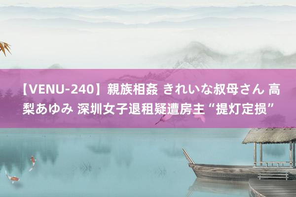 【VENU-240】親族相姦 きれいな叔母さん 高梨あゆみ 深圳女子退租疑遭房主“提灯定损”