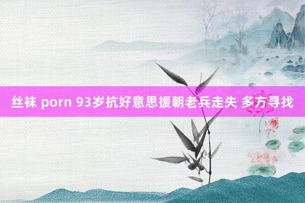 丝袜 porn 93岁抗好意思援朝老兵走失 多方寻找