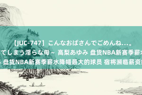 【JUC-747】こんなおばさんでごめんね…。～童貞チ○ポに発情してしまう淫らな母～ 高梨あゆみ 盘货NBA新赛季薪水降幅最大的球员 宿将濒临薪资缩水