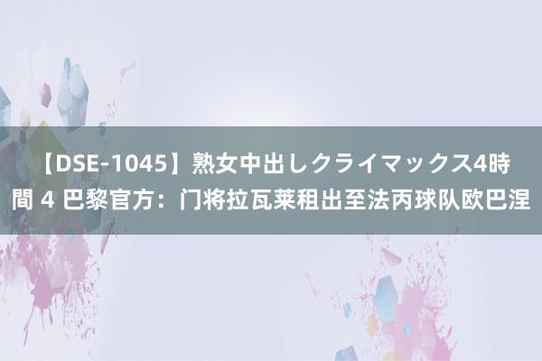 【DSE-1045】熟女中出しクライマックス4時間 4 巴黎官方：门将拉瓦莱租出至法丙球队欧巴涅