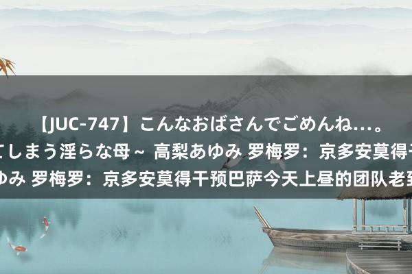 【JUC-747】こんなおばさんでごめんね…。～童貞チ○ポに発情してしまう淫らな母～ 高梨あゆみ 罗梅罗：京多安莫得干预巴萨今天上昼的团队老到