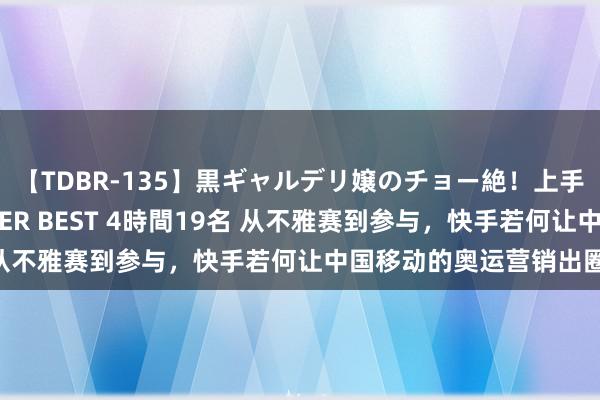 【TDBR-135】黒ギャルデリ嬢のチョー絶！上手いフェラチオ！！SUPER BEST 4時間19名 从不雅赛到参与，快手若何让中国移动的奥运营销出圈？