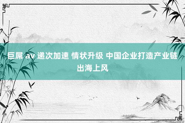 巨屌 av 递次加速 情状升级 中国企业打造产业链出海上风