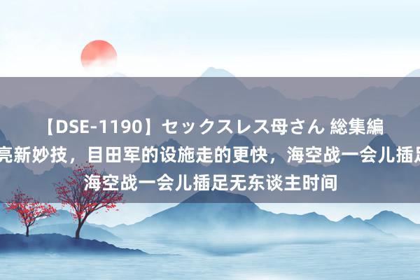 【DSE-1190】セックスレス母さん 総集編 好意思航母点亮新妙技，目田军的设施走的更快，海空战一会儿插足无东谈主时间