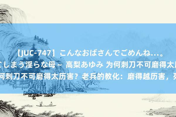 【JUC-747】こんなおばさんでごめんね…。～童貞チ○ポに発情してしまう淫らな母～ 高梨あゆみ 为何刺刀不可磨得太历害？老兵的教化：磨得越历害，死得越快