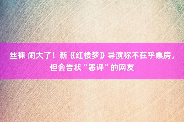 丝袜 闹大了！新《红楼梦》导演称不在乎票房，但会告状“恶评”的网友