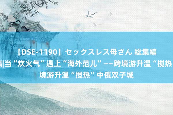 【DSE-1190】セックスレス母さん 総集編 参考音讯特稿|当“炊火气”遇上“海外范儿”——跨境游升温“搅热”中俄双子城