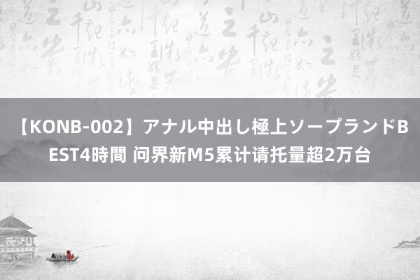 【KONB-002】アナル中出し極上ソープランドBEST4時間 问界新M5累计请托量超2万台