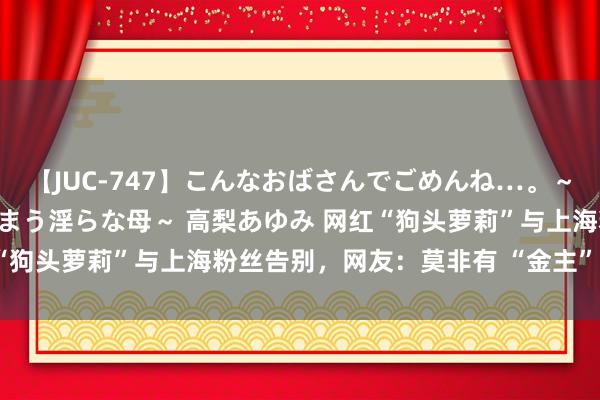 【JUC-747】こんなおばさんでごめんね…。～童貞チ○ポに発情してしまう淫らな母～ 高梨あゆみ 网红“狗头萝莉”与上海粉丝告别，网友：莫非有 “金主” 出现？