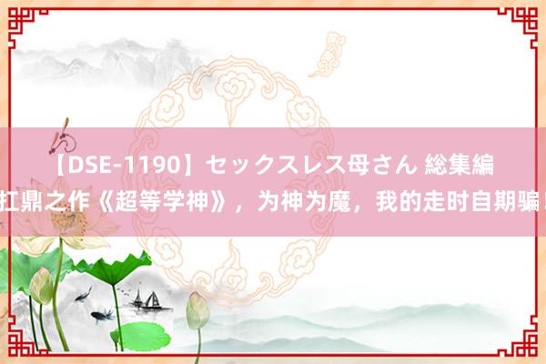 【DSE-1190】セックスレス母さん 総集編 扛鼎之作《超等学神》，为神为魔，我的走时自期骗！