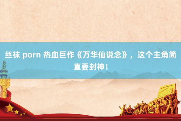 丝袜 porn 热血巨作《万华仙说念》，这个主角简直要封神！