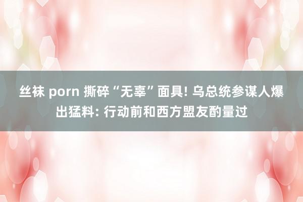 丝袜 porn 撕碎“无辜”面具! 乌总统参谋人爆出猛料: 行动前和西方盟友酌量过