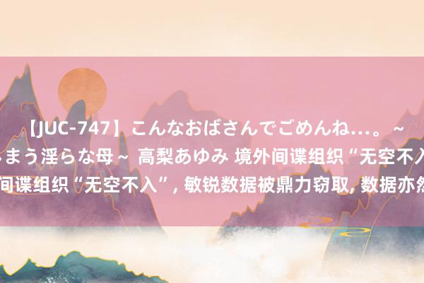 【JUC-747】こんなおばさんでごめんね…。～童貞チ○ポに発情してしまう淫らな母～ 高梨あゆみ 境外间谍组织“无空不入”, 敏锐数据被鼎力窃取, 数据亦然火器