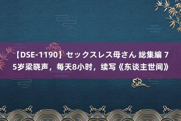 【DSE-1190】セックスレス母さん 総集編 75岁梁晓声，每天8小时，续写《东谈主世间》