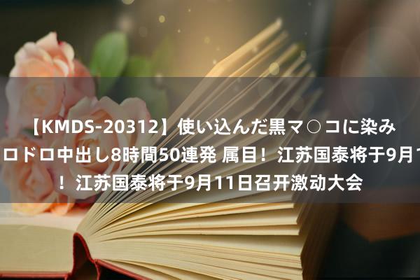 【KMDS-20312】使い込んだ黒マ○コに染み渡る息子の精液ドロドロ中出し8時間50連発 属目！江苏国泰将于9月11日召开激动大会