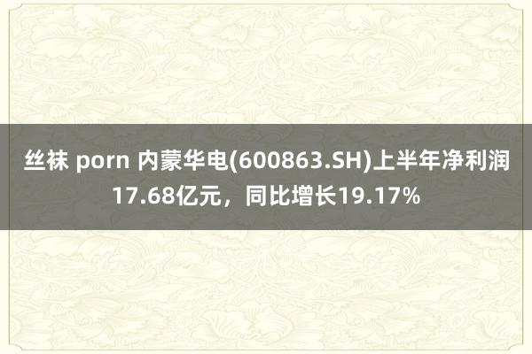 丝袜 porn 内蒙华电(600863.SH)上半年净利润17.68亿元，同比增长19.17%